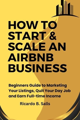 How to Start & Scale an Airbnb Business: Beginners Guide to Marketing Your Listings, Quit Your Day Job and Earn Full-time Income by Salls, Ricardo B.