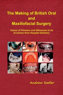 The Making of British Oral and Maxillofacial Surgery: Voices of Pioneers and Witnesses to its Evolution from Hospital Dentistry by Sadler, Andrew