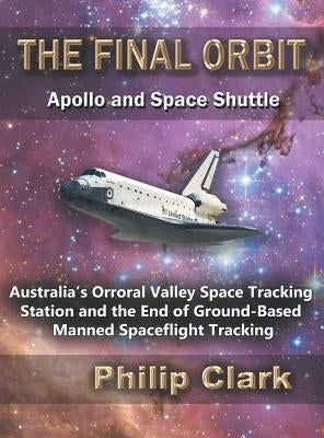The Final Orbit: Apollo and Space Shuttle: Australia's Orroral Valley Space Tracking Station and the End of Ground-based Manned Space Flight Tracking by Clark, Philip