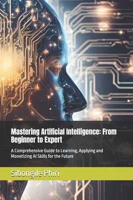 Mastering Artificial Intelligence: From Beginner to Expert: A Comprehensive Guide to Learning, Applying and Monetizing AI Skills for the Future by Phiri, Sibongile