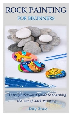 Rock Painting for Beginners: A Straightforward Guide to Learning the Art of Rock Painting by Brass, Jelly