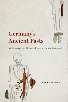 Germany's Ancient Pasts: Archaeology and Historical Interpretation Since 1700 by Maner, Brent