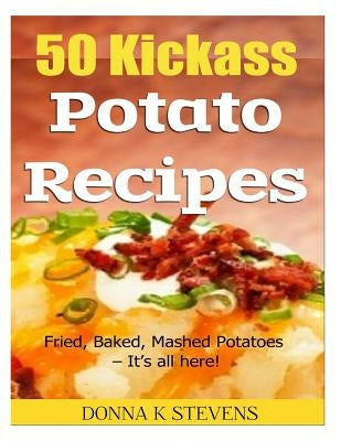 50 Kickass Potato Recipes: Fried, Baked, Mashed Potatoes - It's all here! by Stevens, Donna K.