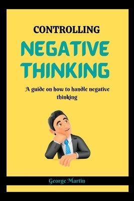 Controlling Negative Thinking: A guide on how to handle negative thinking by Martin, George