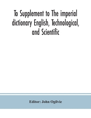 To Supplement to The imperial dictionary English, Technological, and Scientific: Containing an Extensive Collection of words, Terms, and Phrases, in t by Ogilvie, John