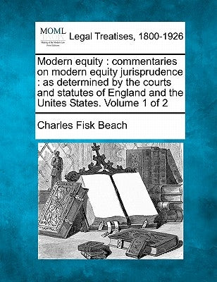 Modern equity: commentaries on modern equity jurisprudence: as determined by the courts and statutes of England and the Unites States. Volume 1 of 2 by Beach, Charles Fisk