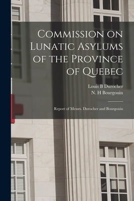 Commission on Lunatic Asylums of the Province of Quebec [microform]: Report of Messrs. Durocher and Bourgouin by Durocher, Louis B.