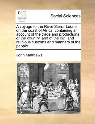 A Voyage to the River Sierra-Leone, on the Coast of Africa; Containing an Account of the Trade and Productions of the Country, and of the Civil and Re by Matthews, John