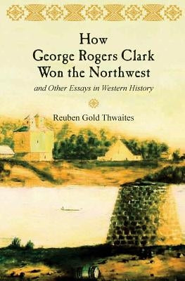How George Rogers Clark Won the Northwest: and Other Essays in Western History by Thwaites, Reuben Gold