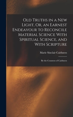 Old Truths in a New Light, Or, an Earnest Endeavour to Reconcile Material Science With Spiritual Science, and With Scripture: By the Countess of Caith by Caithness, Marie Sinclair