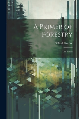 A Primer of Forestry: The Forest by Pinchot, Gifford