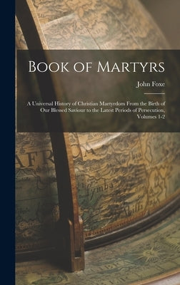 Book of Martyrs: A Universal History of Christian Martyrdom From the Birth of Our Blessed Saviour to the Latest Periods of Persecution, by Foxe, John
