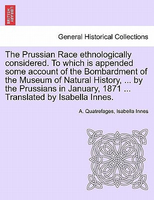 The Prussian Race Ethnologically Considered. to Which Is Appended Some Account of the Bombardment of the Museum of Natural History, ... by the Prussia by Quatrefages, A.