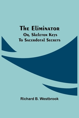 The Eliminator; or, Skeleton Keys to Sacerdotal Secrets by B. Westbrook, Richard