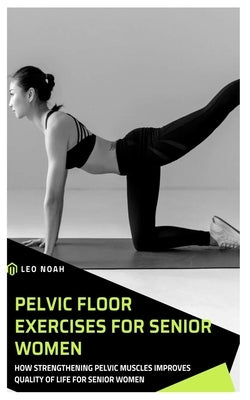 Pelvic Floor Exercises for Senior Women: How Strengthening Pelvic Muscles Improves Quality Of Life For Senior Women by Noah, Leo