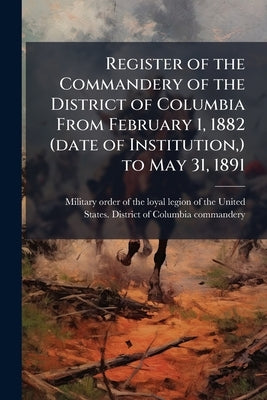 Register of the Commandery of the District of Columbia From February 1, 1882 (date of Institution, ) to May 31, 1891 by Military Order of the Loyal Legion of Th