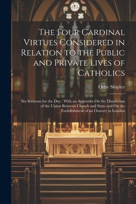 The Four Cardinal Virtues Considered in Relation to the Public and Private Lives of Catholics: Six Sermons for the Day: With an Appendix On the Dissol by Shipley, Orby