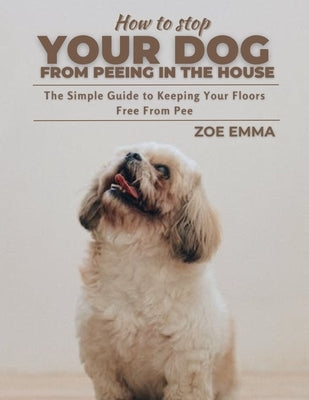 How To Stop Your Dog From Peeing In The House: The Simple Guide to Keeping Your Floors Free From Pee by Emma, Zoe