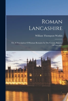 Roman Lancashire: Or, A Description Of Roman Remains In The County Palatine Of Lancaster by Watkin, William Thompson