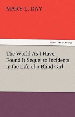 The World as I Have Found It Sequel to Incidents in the Life of a Blind Girl by Day, Mary L.
