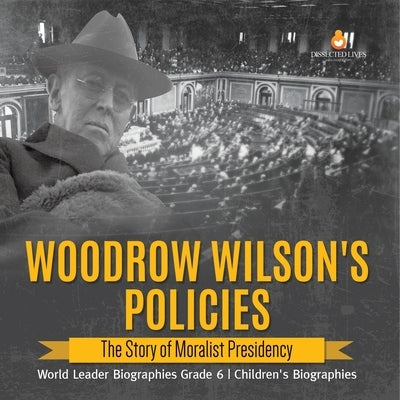 Woodrow Wilson's Policies: The Story of Moralist Presidency World Leader Biographies Grade 6 Children's Biographies by Dissected Lives