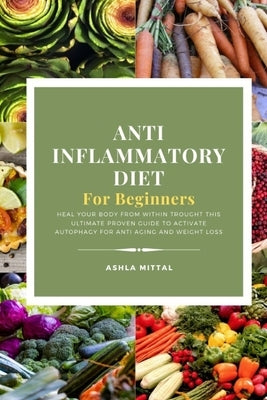 Anti Inflammatory Diet for Beginners: Heal Your Body From Within Trought This Ultimate Proven Guide To Activate Autophagy For Anti Aging And Weight Lo by Mittal, Ashla