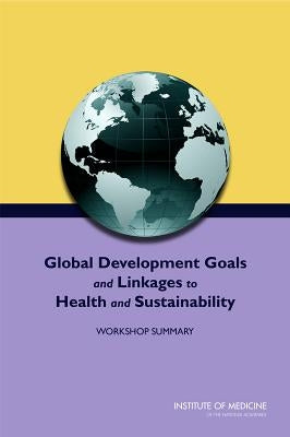 Global Development Goals and Linkages to Health and Sustainability: Workshop Summary by Institute of Medicine