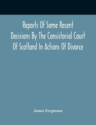 Reports Of Some Recent Decisions By The Consistorial Court Of Scotland In Actions Of Divorce, Concluding For Dissolution Of Marriages Celebrated Under by Fergusson, James