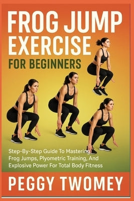 Frog Jump Exercise for Beginners: Step-By-Step Guide To Mastering Frog Jumps, Plyometric Training, And Explosive Power For Total Body Fitness by Twomey, Peggy