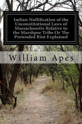 Indian Nullification of the Unconstitutional Laws of Massachusetts Relative to the Marshpee Tribe Or The Pretended Riot Explained by Apes, William