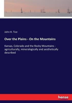 Over the Plains - On the Mountains: Kansas, Colorado and the Rocky Mountains - agriculturally, mineralogically and aesthetically described by Tice, John H.