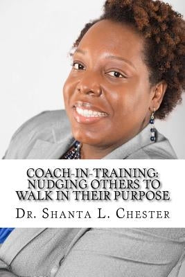 Coach-in-Training: Nudging Others to Walk in Their Purpose by Chester, Shanta L.