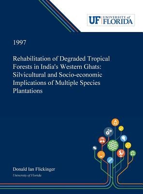 Rehabilitation of Degraded Tropical Forests in India's Western Ghats: Silvicultural and Socio-economic Implications of Multiple Species Plantations by Flickinger, Donald