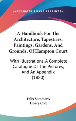 A Handbook For The Architecture, Tapestries, Paintings, Gardens, And Grounds, Of Hampton Court: With Illustrations, A Complete Catalogue Of The Pictur by Summerly, Felix