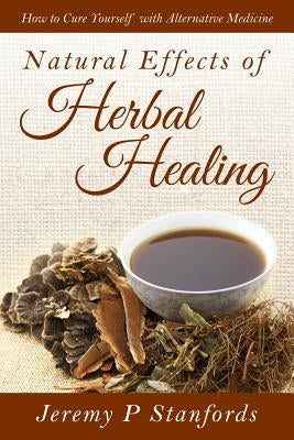 Natural Effects of Herbal Healing: How to Cure Yourself with Alternative Medicine by Stanfords, Jeremy P.