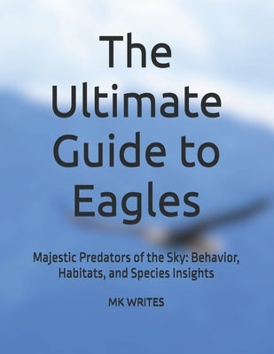 The Ultimate Guide to Eagles: Majestic Predators of the Sky: Behavior, Habitats, and Species Insights by Writes, Mk