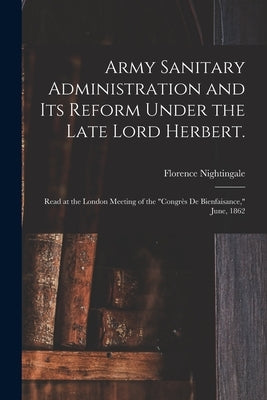 Army Sanitary Administration and Its Reform Under the Late Lord Herbert.: Read at the London Meeting of the "Congrès De Bienfaisance," June, 1862 by Nightingale, Florence 1820-1910