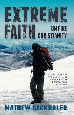 Extreme Faith, on Fire Christianity: Hearing from God and Moving in His Grace, Strength & Power, Living in Victory by Backholer, Mathew