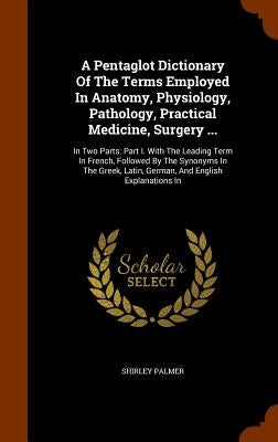 A Pentaglot Dictionary Of The Terms Employed In Anatomy, Physiology, Pathology, Practical Medicine, Surgery ...: In Two Parts: Part I. With The Leadin by Palmer, Shirley