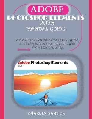 Adobe Photoshop Elements 2025 Manual Guide: A Practical Handbook to Learn Photo Editing Skills for Beginner and Professional Users by Santos, Charles