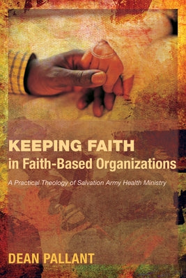 Keeping Faith in Faith-Based Organizations: A Practical Theology of Salvation Army Health Ministry by Pallant, Dean