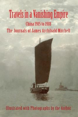 Travels in a Vanishing Empire, China 1915 to 1918: The Journals of James Archibald Mitchell by Mitchell, James a.