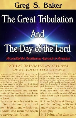 The Great Tribulation And The Day of the Lord: Reconciling the Premillennial Approach to Revelation by Baker, Greg S.