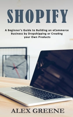 Shopify: A Beginner's Guide to Building an eCommerce Business by Dropshipping or Creating your Own Products by Greene, Alex