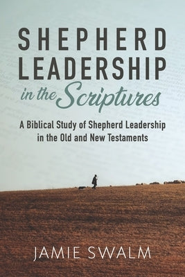 Shepherd Leadership in the Scriptures: A Biblical Study of Shepherd Leadership in the Old and New Testaments by Swalm, Jamie