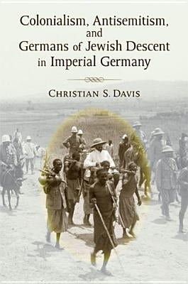 Colonialism, Antisemitism, and Germans of Jewish Descent in Imperial Germany by Davis, Christian