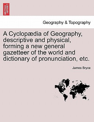 A Cyclopædia of Geography, descriptive and physical, forming a new general gazetteer of the world and dictionary of pronunciation, etc. by Bryce, James