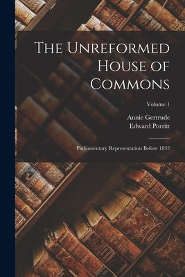 The Unreformed House of Commons; Parliamentary Representation Before 1832; Volume 1 by Porritt, Edward