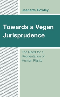 Towards a Vegan Jurisprudence: The Need for a Reorientation of Human Rights by Rowley, Jeanette