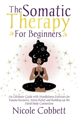 Somatic Therapy For Beginners: An Ultimate Guide with Mindfulness Exercises for Trauma Recovery, Stress Relief and Build-up the Mind-Body Connection by Cobbett, Nicole